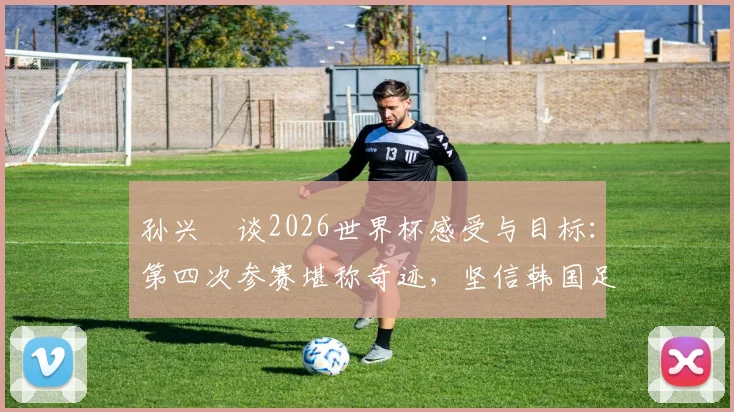 孙兴慜谈2026世界杯感受与目标：第四次参赛堪称奇迹，坚信韩国足球一切皆有可能