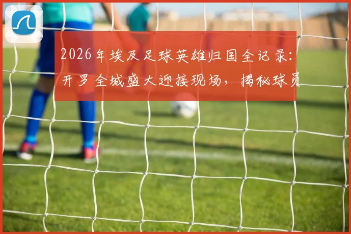 2026年埃及足球英雄归国全记录:开罗全城盛大迎接现场,揭秘球员为何被誉为民族英雄