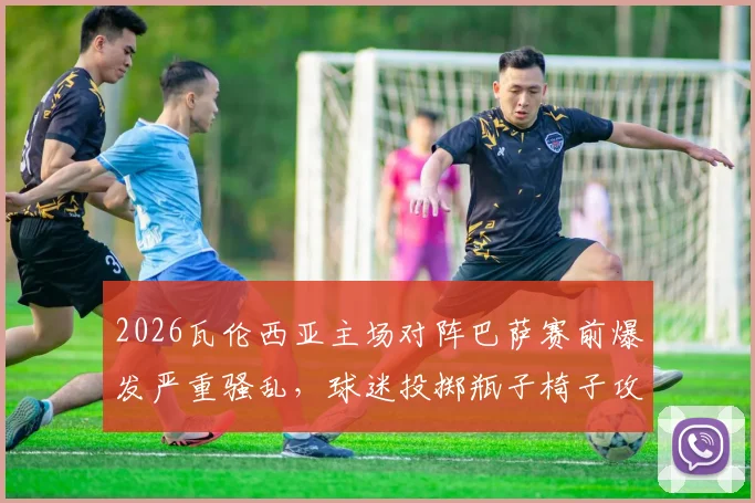 2026瓦伦西亚主场对阵巴萨赛前爆发严重骚乱,球迷投掷瓶子椅子攻击警察,球场安保与处罚结果深度分析