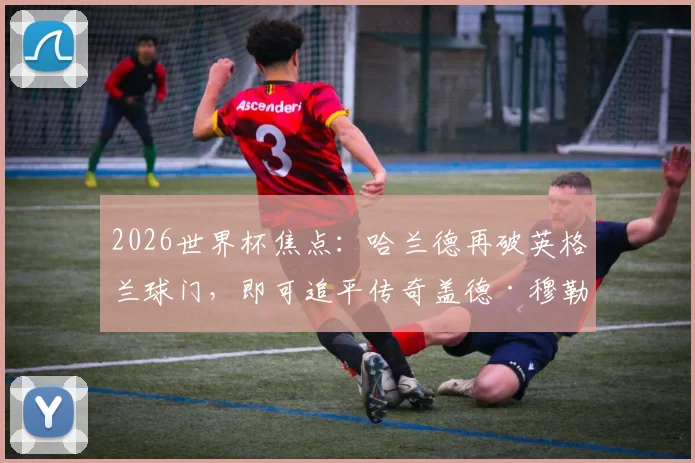 2026世界杯焦点：哈兰德再破英格兰球门，即可追平传奇盖德·穆勒尘封纪录，射手王之争一触即发