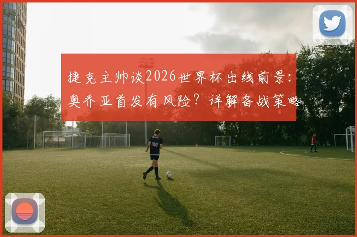 捷克主帅谈2026世界杯出线前景：奥乔亚首发有风险？详解备战策略与实战关键