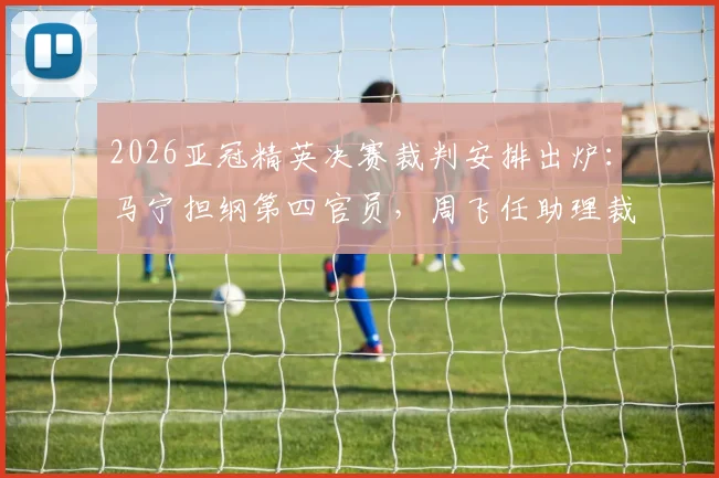 2026亚冠精英决赛裁判安排出炉:马宁担纲第四官员,周飞任助理裁判,解析中国裁判国际执法新高度