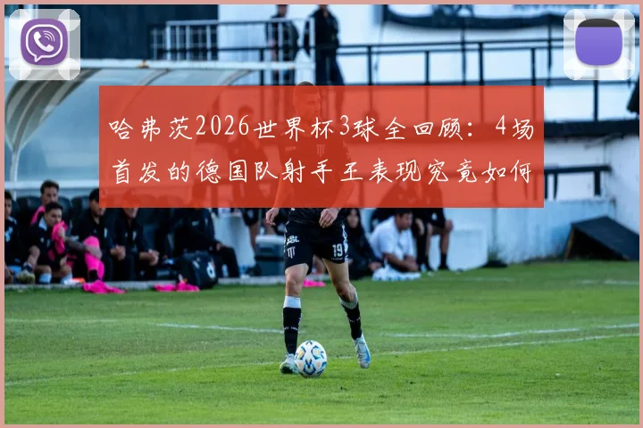 哈弗茨2026世界杯3球全回顾：4场首发的德国队射手王表现究竟如何？