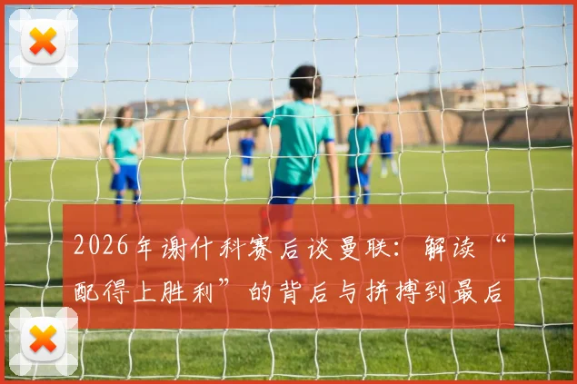 2026年谢什科赛后谈曼联:解读“配得上胜利”的背后与拼搏到最后一刻的真意