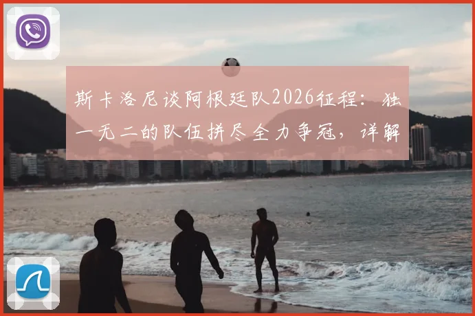 斯卡洛尼谈阿根廷队2026征程：独一无二的队伍拼尽全力争冠，详解战术体系与梅西作用