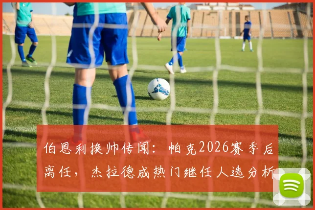 伯恩利换帅传闻：帕克2026赛季后离任，杰拉德成热门继任人选分析