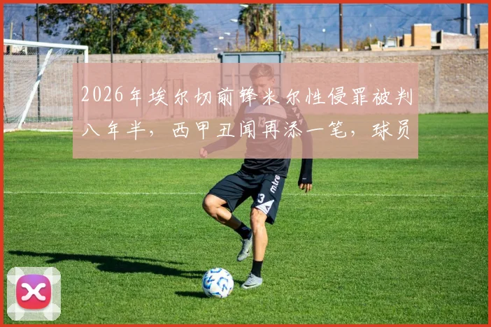 2026年埃尔切前锋米尔性侵罪被判八年半,西甲丑闻再添一笔,球员生涯就此终结