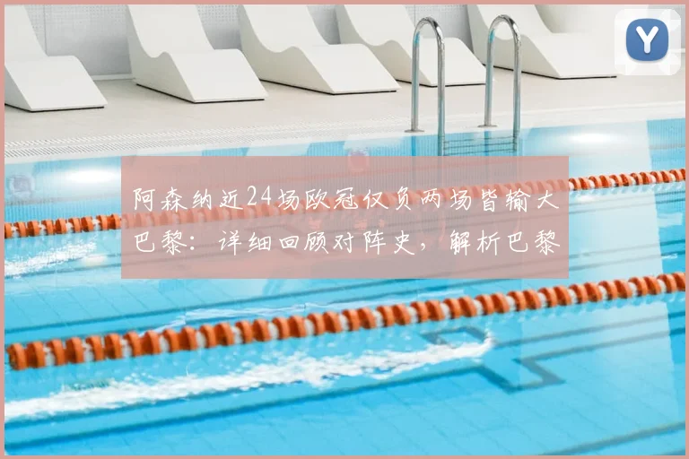 阿森纳近24场欧冠仅负两场皆输大巴黎：详细回顾对阵史，解析巴黎为何成枪手克星