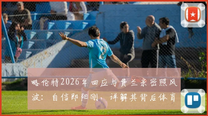 略伦特2026年回应与费兰亲密照风波:自信即阳刚,详解其背后体育人的真实心态与舆论应对