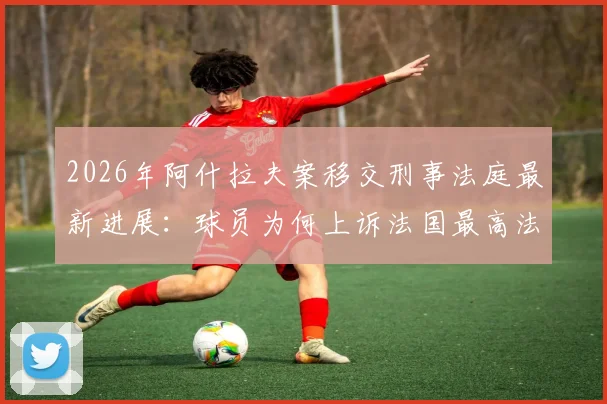 2026年阿什拉夫案移交刑事法庭最新进展：球员为何上诉法国最高法院？案件解析与未来影响