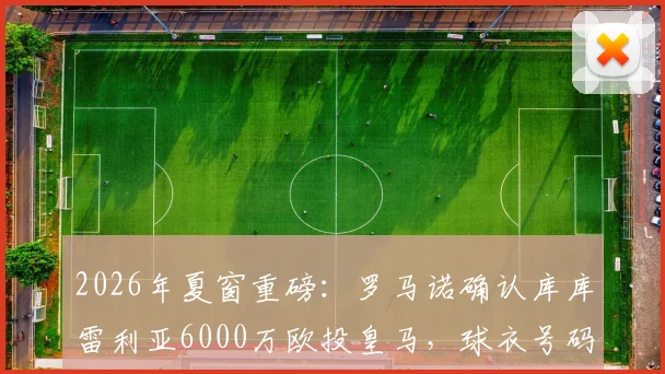 2026年夏窗重磅：罗马诺确认库库雷利亚6000万欧投皇马，球衣号码、合同年限及战术定位全面解析