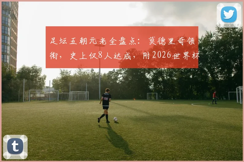 足坛五朝元老全盘点：莫德里奇领衔，史上仅8人达成，附2026世界杯出战前景分析