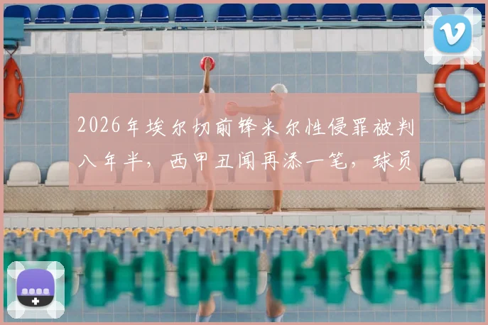 2026年埃尔切前锋米尔性侵罪被判八年半，西甲丑闻再添一笔，球员生涯就此终结
