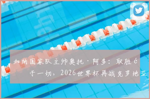加纳国家队主帅奥托·阿多：取胜高于一切，2026世界杯再战克罗地亚将全力出击，附球队阵容与交手记录解析