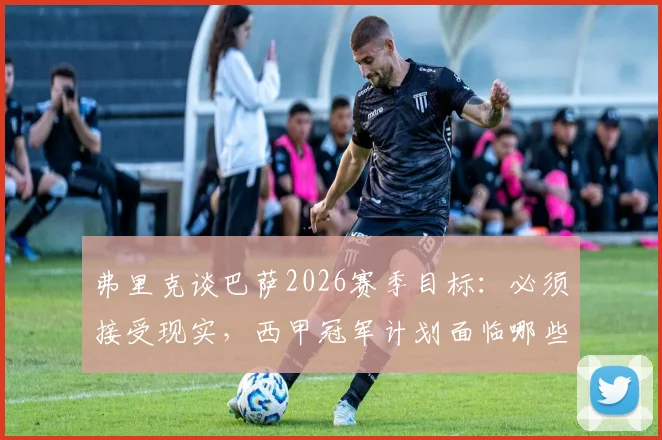 弗里克谈巴萨2026赛季目标：必须接受现实，西甲冠军计划面临哪些战术与阵容挑战？