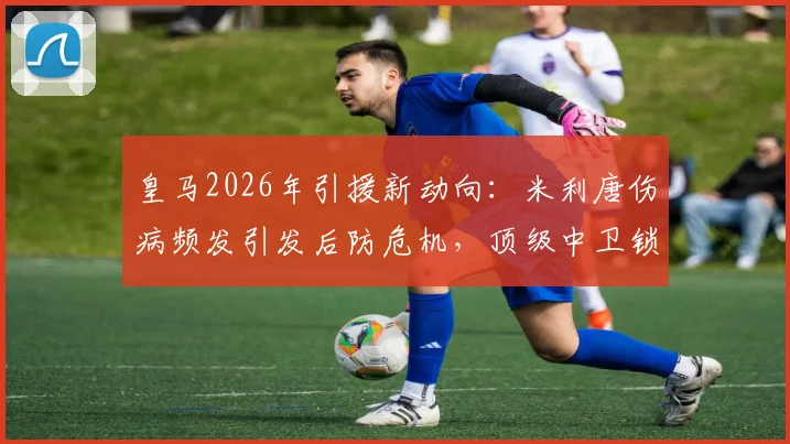 皇马2026年引援新动向：米利唐伤病频发引发后防危机，顶级中卫锁定夏季窗口