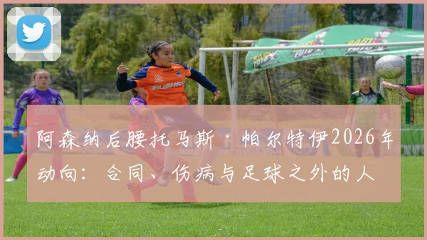阿森纳后腰托马斯·帕尔特伊2026年动向：合同、伤病与足球之外的人生准备深度解读