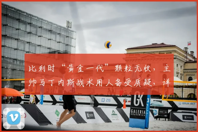 比利时“黄金一代”颗粒无收,主帅马丁内斯战术用人备受质疑,详细解析其执教功过与2026前景