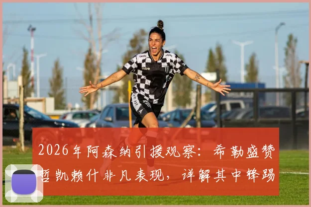 2026年阿森纳引援观察：希勒盛赞哲凯赖什非凡表现，详解其中锋踢法能否为枪手带来巨大帮助