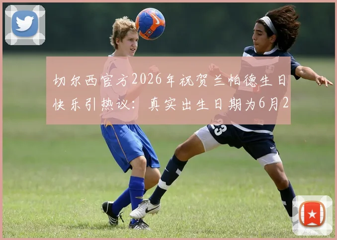 切尔西官方2026年祝贺兰帕德生日快乐引热议：真实出生日期为6月20日，为何出现祝福时间差？