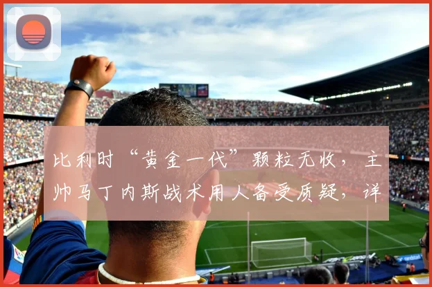 比利时“黄金一代”颗粒无收，主帅马丁内斯战术用人备受质疑，详细解析其执教功过与2026前景
