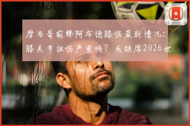 摩洛哥前锋阿布德膝伤最新情况:膝关节扭伤严重吗?或缺席2026世界杯,对球队影响分析