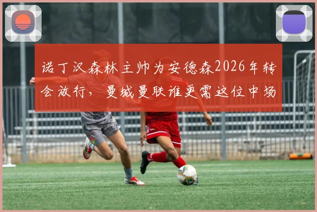 诺丁汉森林主帅为安德森2026年转会放行，曼城曼联谁更需这位中场？附转会费与适配性分析