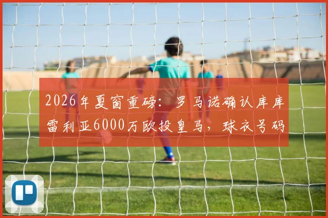 2026年夏窗重磅：罗马诺确认库库雷利亚6000万欧投皇马，球衣号码、合同年限及战术定位全面解析