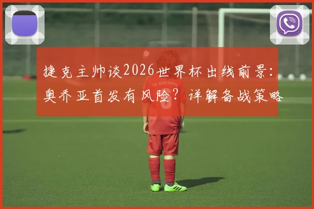 捷克主帅谈2026世界杯出线前景：奥乔亚首发有风险？详解备战策略与实战关键