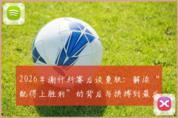 2026年谢什科赛后谈曼联：解读“配得上胜利”的背后与拼搏到最后一刻的真意