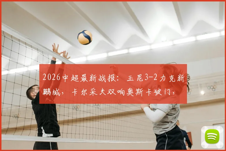 2026中超最新战报：玉昆3-2力克新鹏城，卡尔采夫双响奥斯卡破门，半场精彩回顾与战术解析