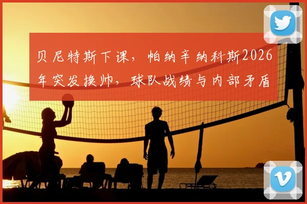 贝尼特斯下课,帕纳辛纳科斯2026年突发换帅,球队战绩与内部矛盾成关键因素