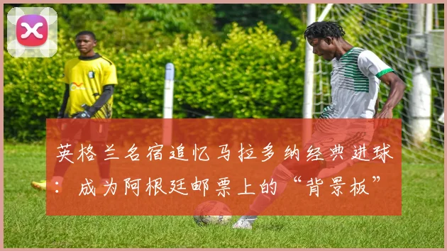 英格兰名宿追忆马拉多纳经典进球：成为阿根廷邮票上的“背景板”是什么体验