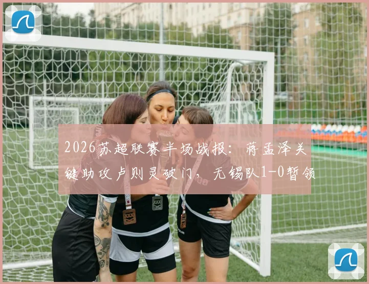 2026苏超联赛半场战报：蒋孟泽关键助攻卢则灵破门，无锡队1-0暂领先徐州队