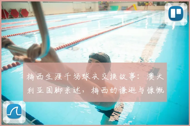梅西生涯千场球衣交换故事:澳大利亚国脚亲述,梅西的谦逊与慷慨远超想象