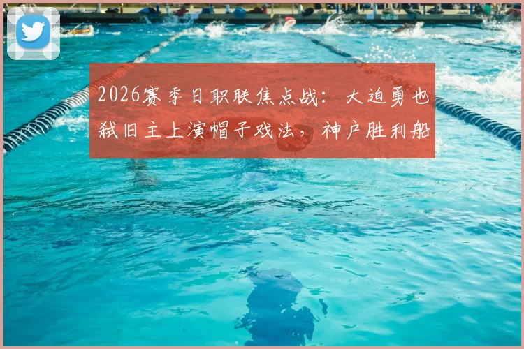 2026赛季日职联焦点战:大迫勇也弑旧主上演帽子戏法,神户胜利船5-0横扫鹿岛鹿岛,视频实录回顾