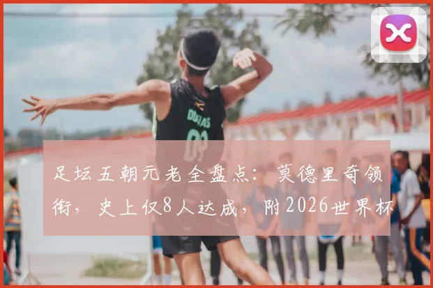 足坛五朝元老全盘点:莫德里奇领衔,史上仅8人达成,附2026世界杯出战前景分析