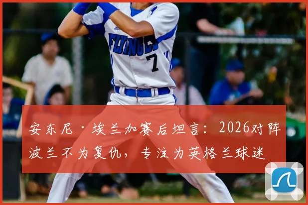 安东尼·埃兰加赛后坦言：2026对阵波兰不为复仇，专注为英格兰球迷而战
