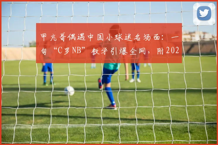 甲亢哥偶遇中国小球迷名场面：一句“C罗NB”教学引爆全网，附2026年完整事件回顾与出处解析