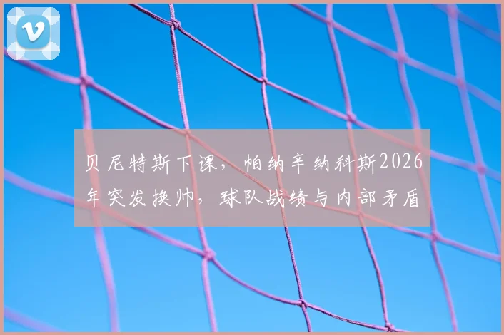 贝尼特斯下课，帕纳辛纳科斯2026年突发换帅，球队战绩与内部矛盾成关键因素
