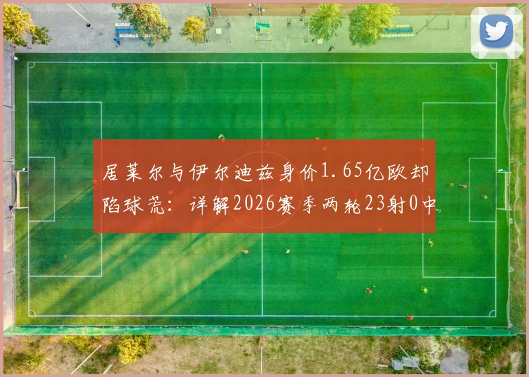 居莱尔与伊尔迪兹身价1.65亿欧却陷球荒:详解2026赛季两轮23射0中的三大症结,附土耳其双子星状态回暖方案