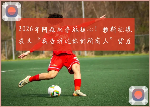 2026年阿森纳夺冠核心！赖斯社媒发文“我告诉过你们所有人”背后的信念感与球队逆袭之路
