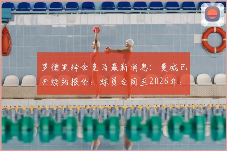 罗德里转会皇马最新消息:曼城已开续约报价,球员合同至2026年,年薪及引援计划全面解析