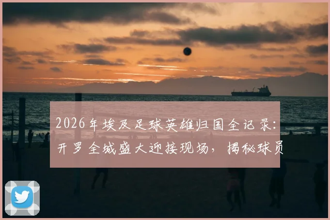 2026年埃及足球英雄归国全记录:开罗全城盛大迎接现场,揭秘球员为何被誉为民族英雄
