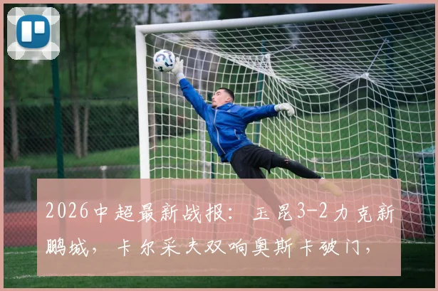 2026中超最新战报：玉昆3-2力克新鹏城，卡尔采夫双响奥斯卡破门，半场精彩回顾与战术解析