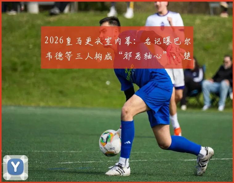 2026皇马更衣室内幕:名记曝巴尔韦德等三人构成“邪恶轴心”,楚阿梅尼成清洗首要目标