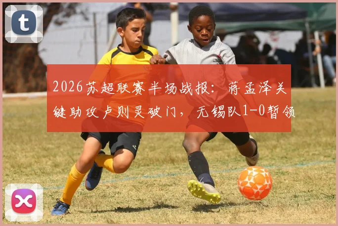 2026苏超联赛半场战报：蒋孟泽关键助攻卢则灵破门，无锡队1-0暂领先徐州队