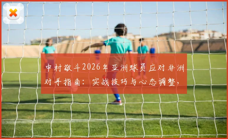 中村敬斗2026年亚洲球员应对非洲对手指南：实战技巧与心态调整，附注意力分散期突破方法
