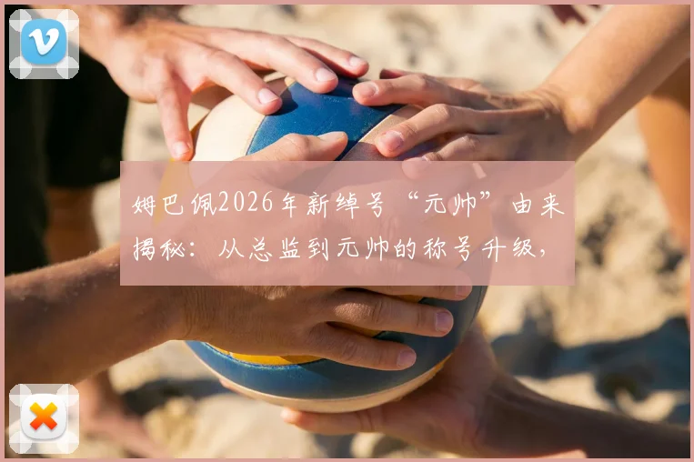 姆巴佩2026年新绰号“元帅”由来揭秘：从总监到元帅的称号升级，现场球迷海报高清实拍解读