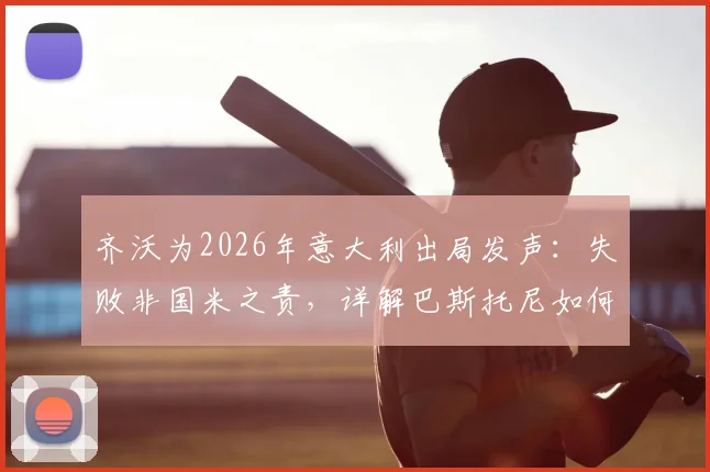 齐沃为2026年意大利出局发声:失败非国米之责,详解巴斯托尼如何从防守失误中成长蜕变